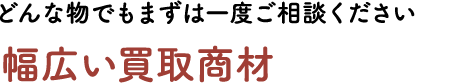 どんな物でもまずは一度ご相談ください。幅広い買取商材