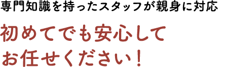 専門知識を持ったスタッフが親身に対応。初めてでも安心してお任せください!
